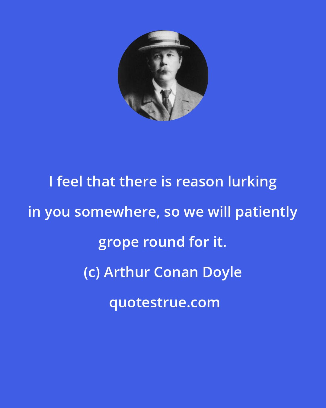 Arthur Conan Doyle: I feel that there is reason lurking in you somewhere, so we will patiently grope round for it.