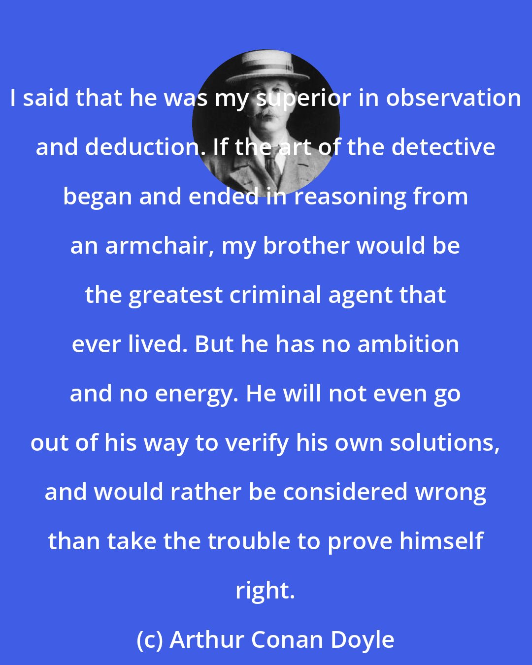 Arthur Conan Doyle: I said that he was my superior in observation and deduction. If the art of the detective began and ended in reasoning from an armchair, my brother would be the greatest criminal agent that ever lived. But he has no ambition and no energy. He will not even go out of his way to verify his own solutions, and would rather be considered wrong than take the trouble to prove himself right.