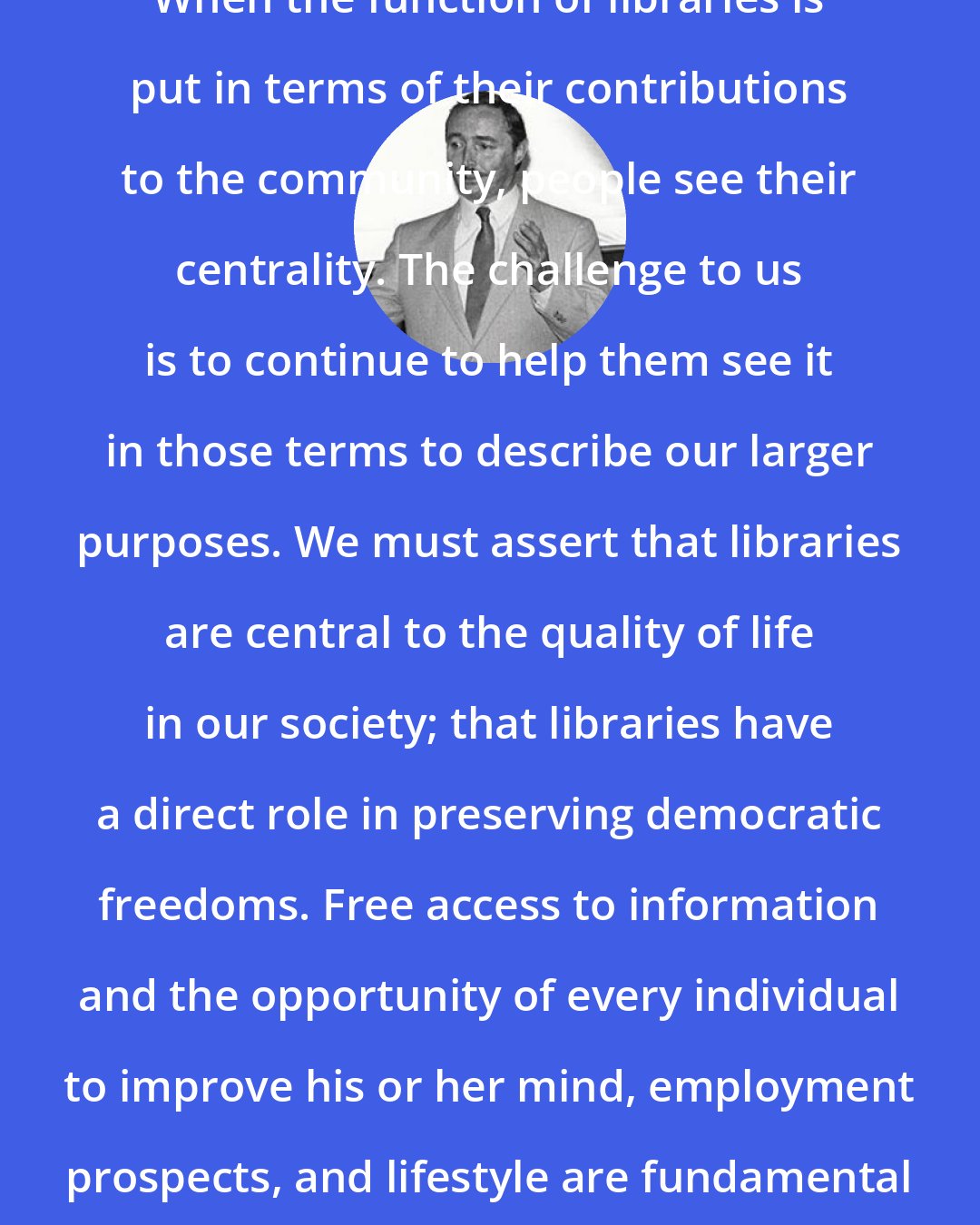 Arthur Curley: When the function of libraries is put in terms of their contributions to the community, people see their centrality. The challenge to us is to continue to help them see it in those terms to describe our larger purposes. We must assert that libraries are central to the quality of life in our society; that libraries have a direct role in preserving democratic freedoms. Free access to information and the opportunity of every individual to improve his or her mind, employment prospects, and lifestyle are fundamental rights in our society.