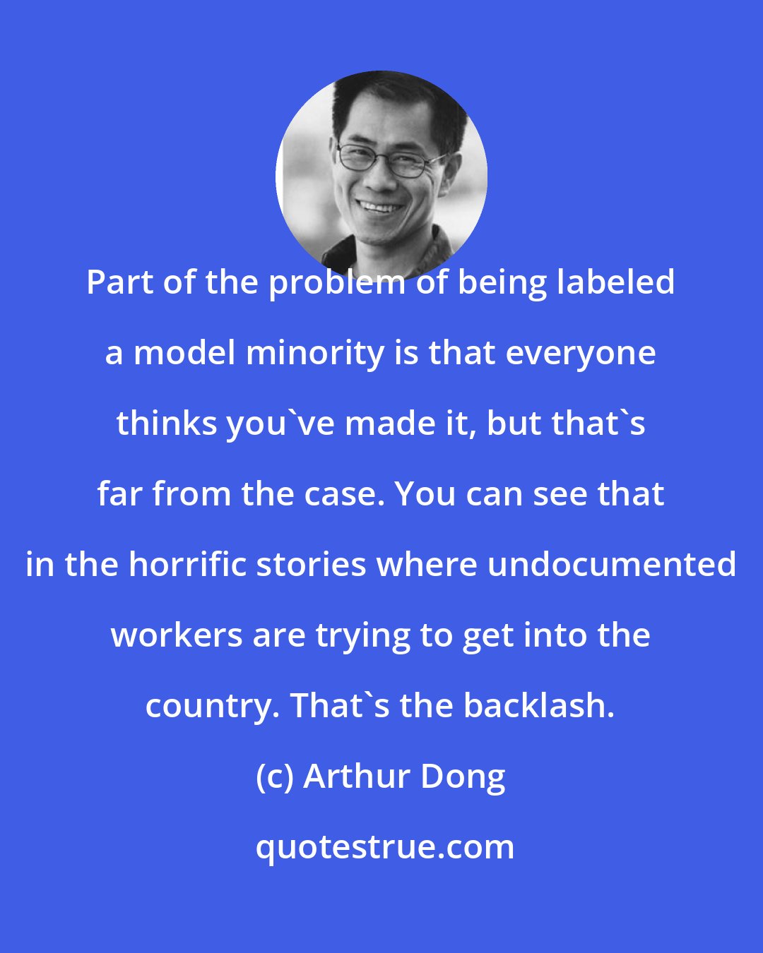 Arthur Dong: Part of the problem of being labeled a model minority is that everyone thinks you've made it, but that's far from the case. You can see that in the horrific stories where undocumented workers are trying to get into the country. That's the backlash.