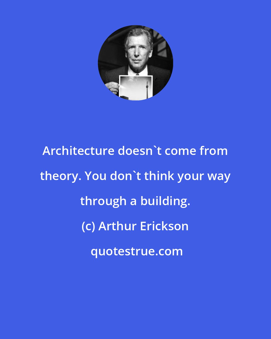 Arthur Erickson: Architecture doesn't come from theory. You don't think your way through a building.