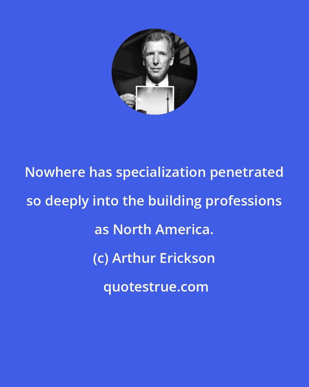 Arthur Erickson: Nowhere has specialization penetrated so deeply into the building professions as North America.