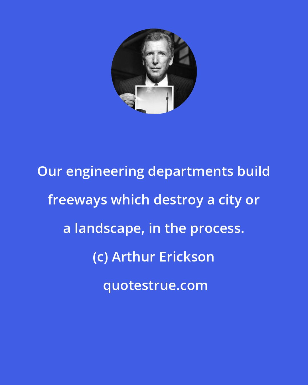Arthur Erickson: Our engineering departments build freeways which destroy a city or a landscape, in the process.