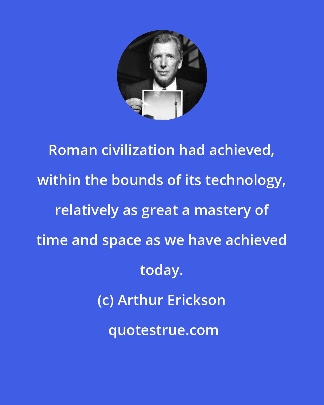 Arthur Erickson: Roman civilization had achieved, within the bounds of its technology, relatively as great a mastery of time and space as we have achieved today.