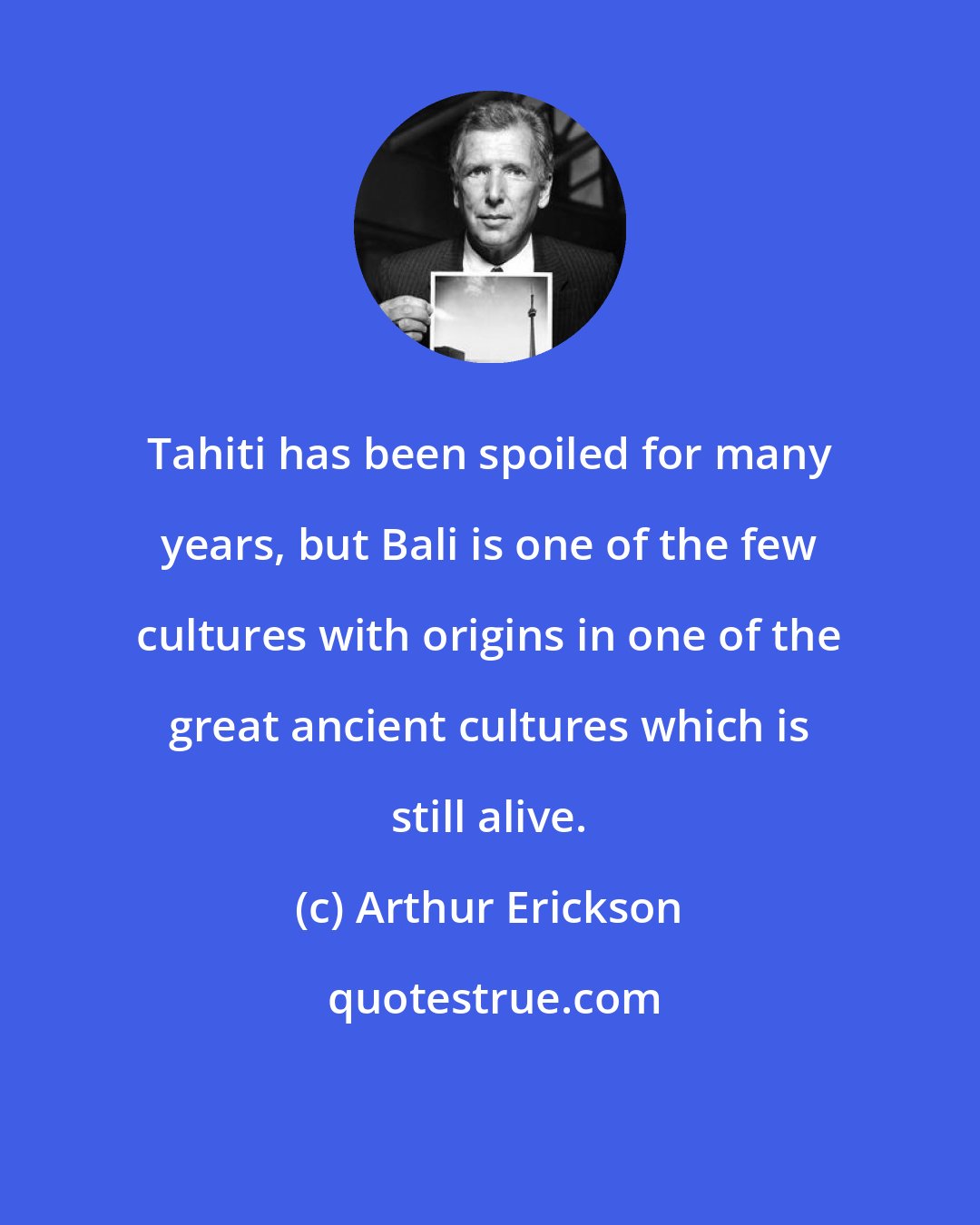 Arthur Erickson: Tahiti has been spoiled for many years, but Bali is one of the few cultures with origins in one of the great ancient cultures which is still alive.