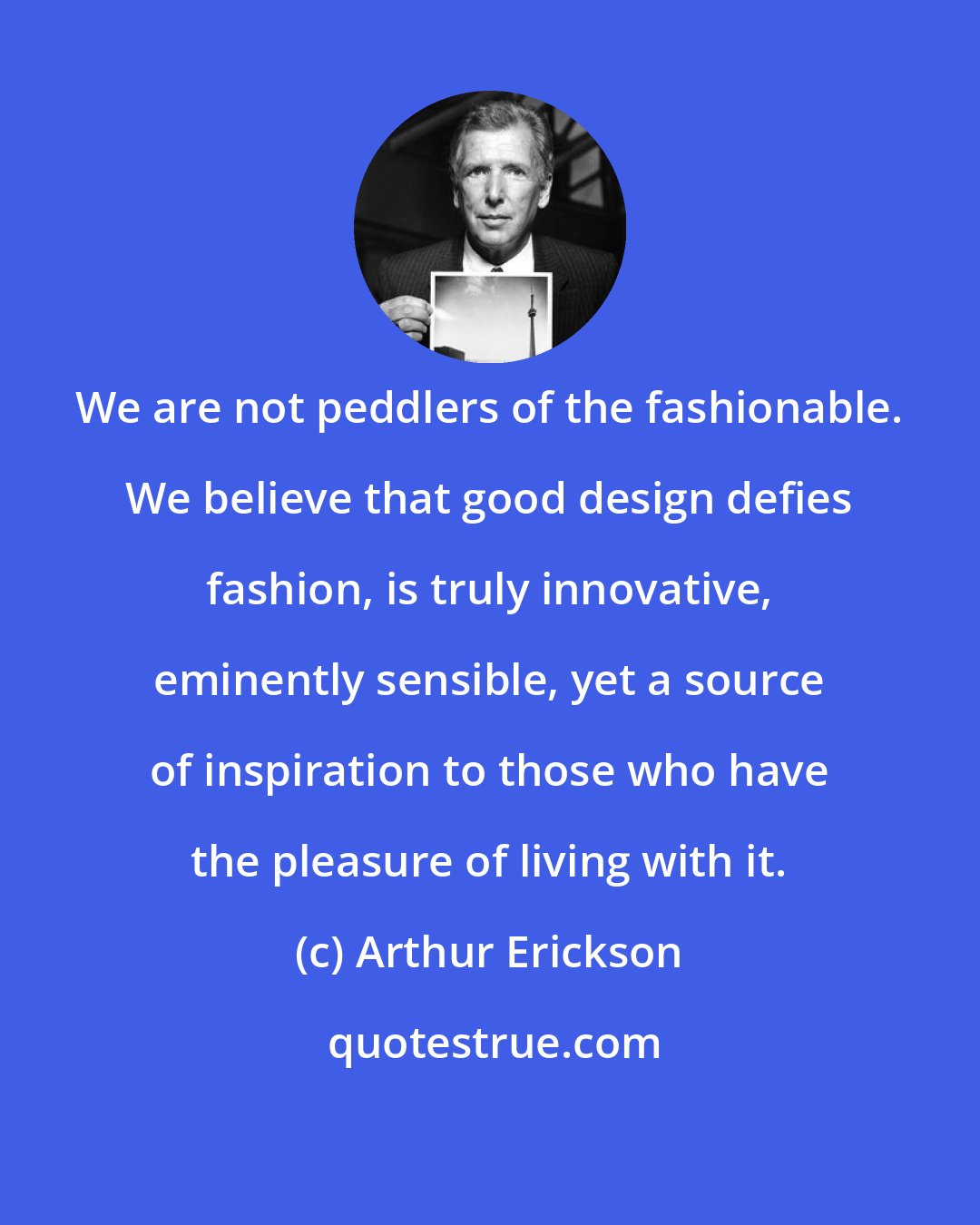 Arthur Erickson: We are not peddlers of the fashionable. We believe that good design defies fashion, is truly innovative, eminently sensible, yet a source of inspiration to those who have the pleasure of living with it.