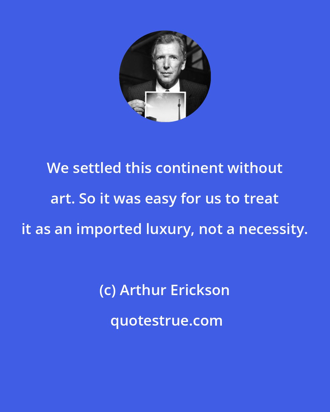Arthur Erickson: We settled this continent without art. So it was easy for us to treat it as an imported luxury, not a necessity.