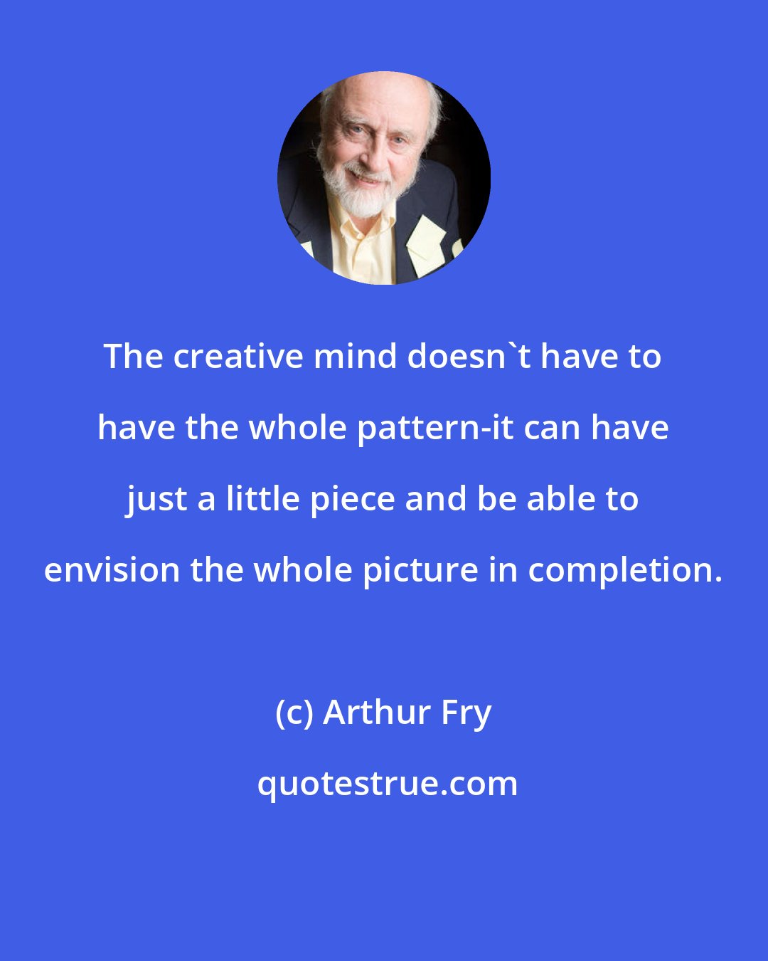 Arthur Fry: The creative mind doesn't have to have the whole pattern-it can have just a little piece and be able to envision the whole picture in completion.