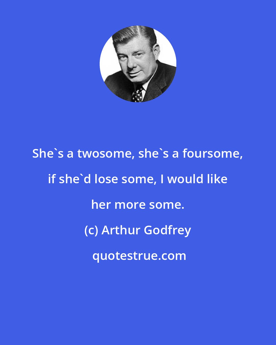 Arthur Godfrey: She's a twosome, she's a foursome, if she'd lose some, I would like her more some.