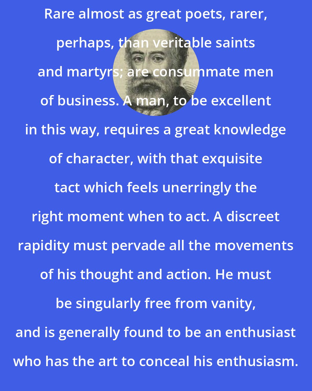 Arthur Helps: Rare almost as great poets, rarer, perhaps, than veritable saints and martyrs; are consummate men of business. A man, to be excellent in this way, requires a great knowledge of character, with that exquisite tact which feels unerringly the right moment when to act. A discreet rapidity must pervade all the movements of his thought and action. He must be singularly free from vanity, and is generally found to be an enthusiast who has the art to conceal his enthusiasm.