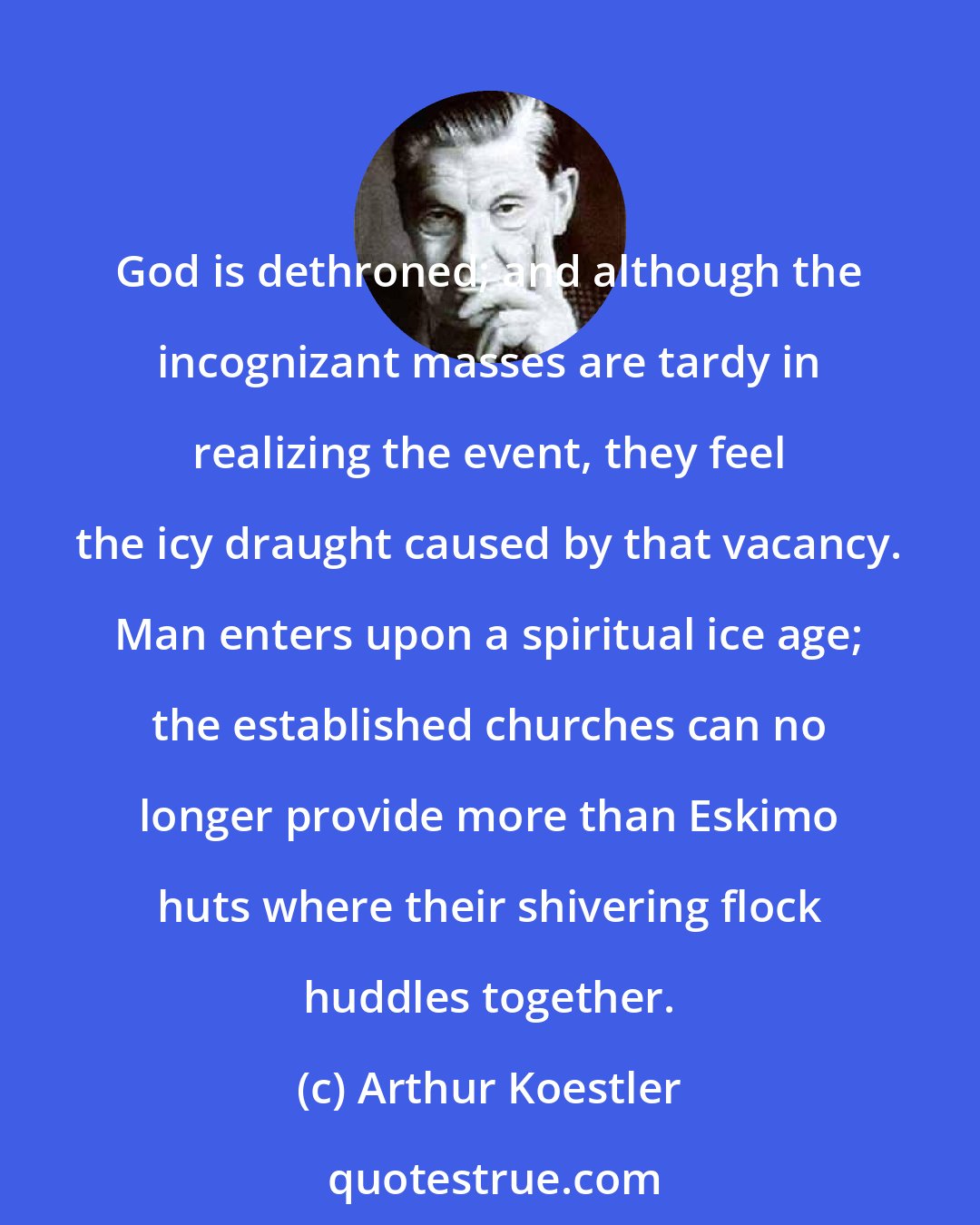 Arthur Koestler: God is dethroned; and although the incognizant masses are tardy in realizing the event, they feel the icy draught caused by that vacancy. Man enters upon a spiritual ice age; the established churches can no longer provide more than Eskimo huts where their shivering flock huddles together.