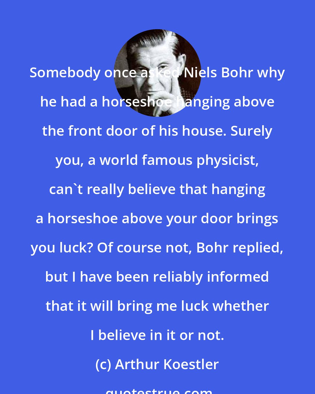 Arthur Koestler: Somebody once asked Niels Bohr why he had a horseshoe hanging above the front door of his house. Surely you, a world famous physicist, can't really believe that hanging a horseshoe above your door brings you luck? Of course not, Bohr replied, but I have been reliably informed that it will bring me luck whether I believe in it or not.