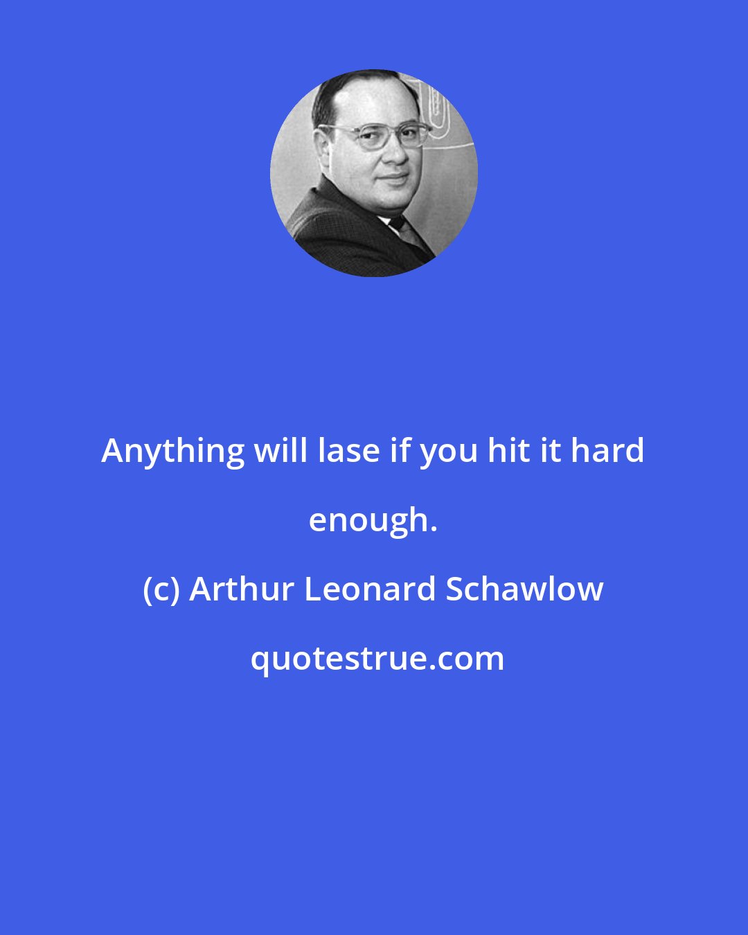 Arthur Leonard Schawlow: Anything will lase if you hit it hard enough.