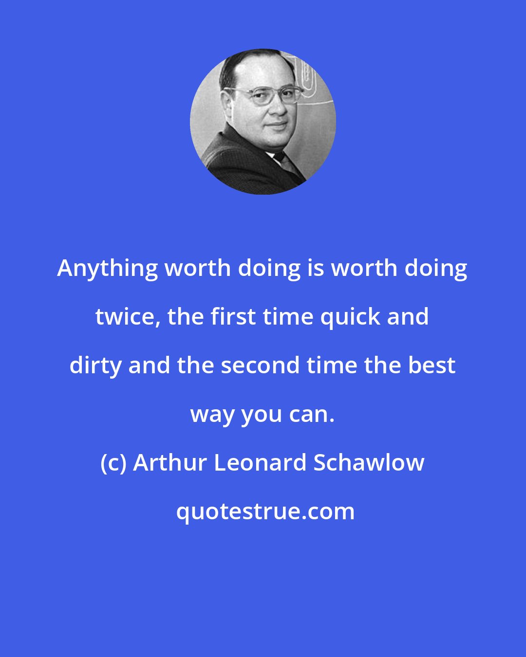 Arthur Leonard Schawlow: Anything worth doing is worth doing twice, the first time quick and dirty and the second time the best way you can.