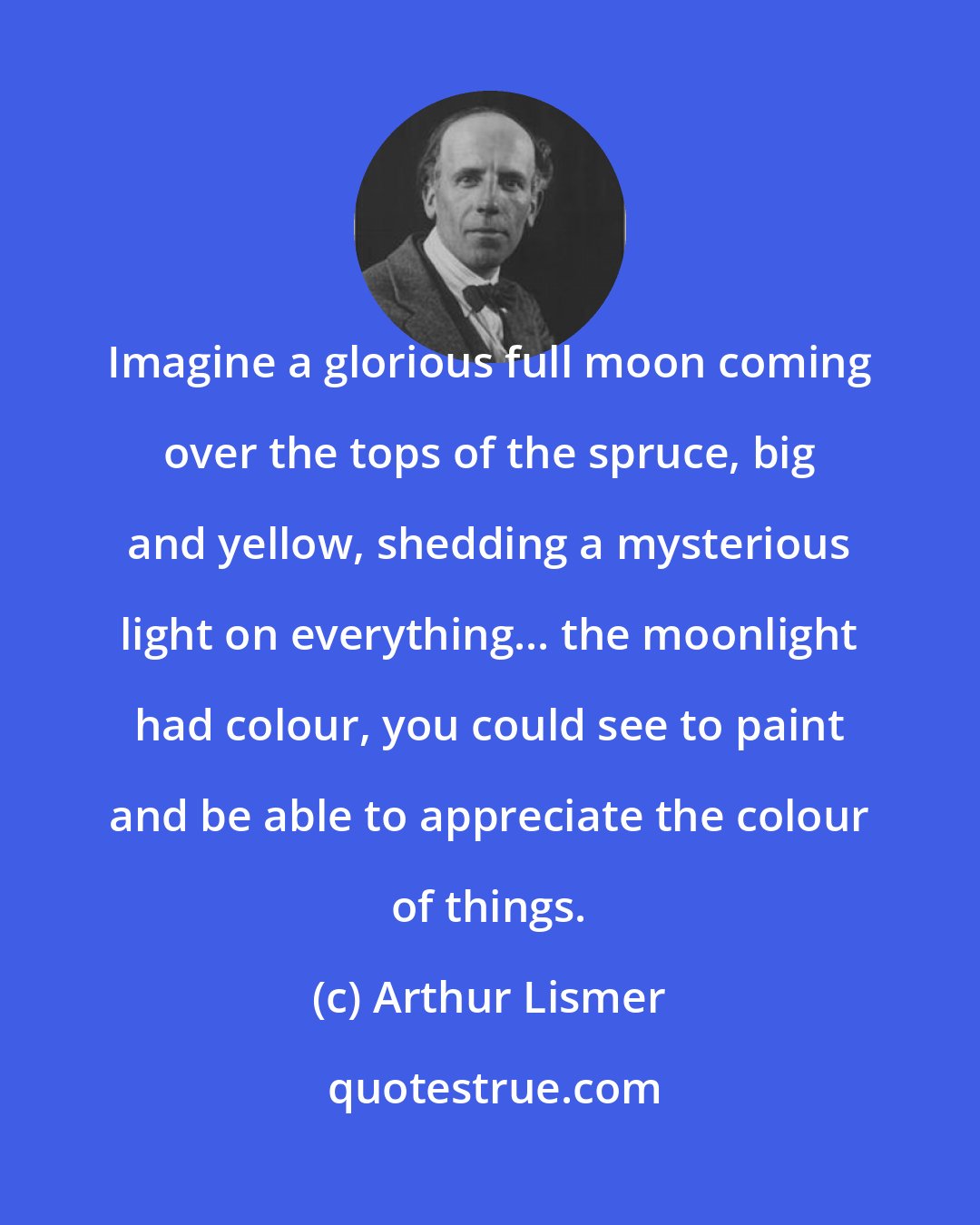 Arthur Lismer: Imagine a glorious full moon coming over the tops of the spruce, big and yellow, shedding a mysterious light on everything... the moonlight had colour, you could see to paint and be able to appreciate the colour of things.
