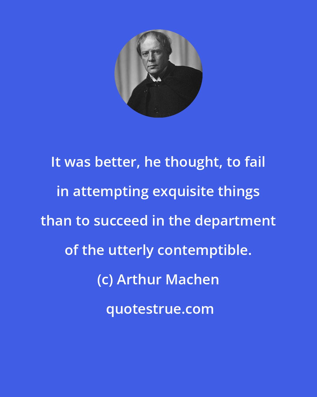 Arthur Machen: It was better, he thought, to fail in attempting exquisite things than to succeed in the department of the utterly contemptible.