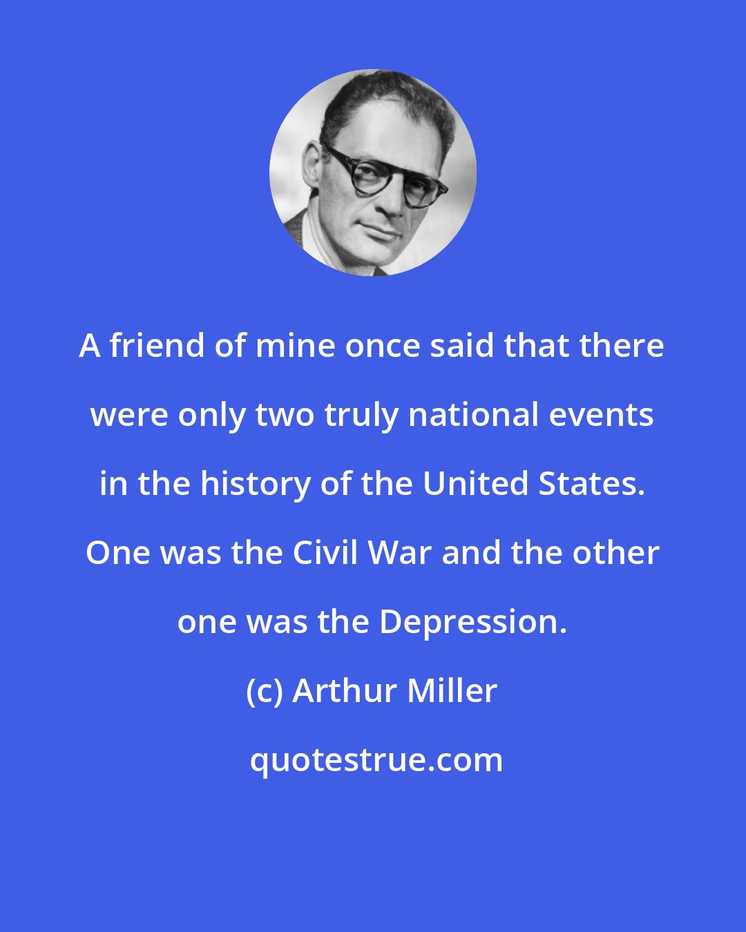 Arthur Miller: A friend of mine once said that there were only two truly national events in the history of the United States. One was the Civil War and the other one was the Depression.