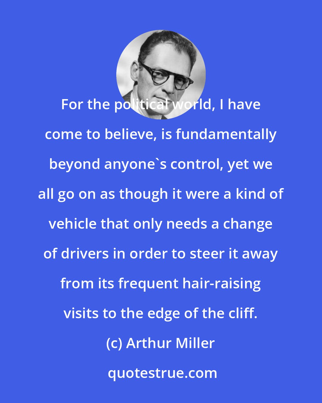 Arthur Miller: For the political world, I have come to believe, is fundamentally beyond anyone's control, yet we all go on as though it were a kind of vehicle that only needs a change of drivers in order to steer it away from its frequent hair-raising visits to the edge of the cliff.