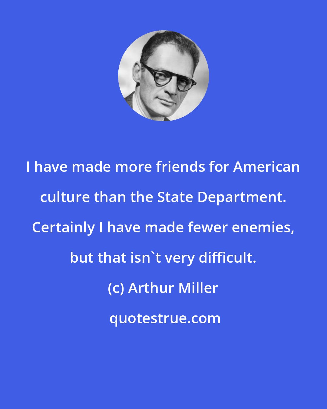 Arthur Miller: I have made more friends for American culture than the State Department. Certainly I have made fewer enemies, but that isn't very difficult.