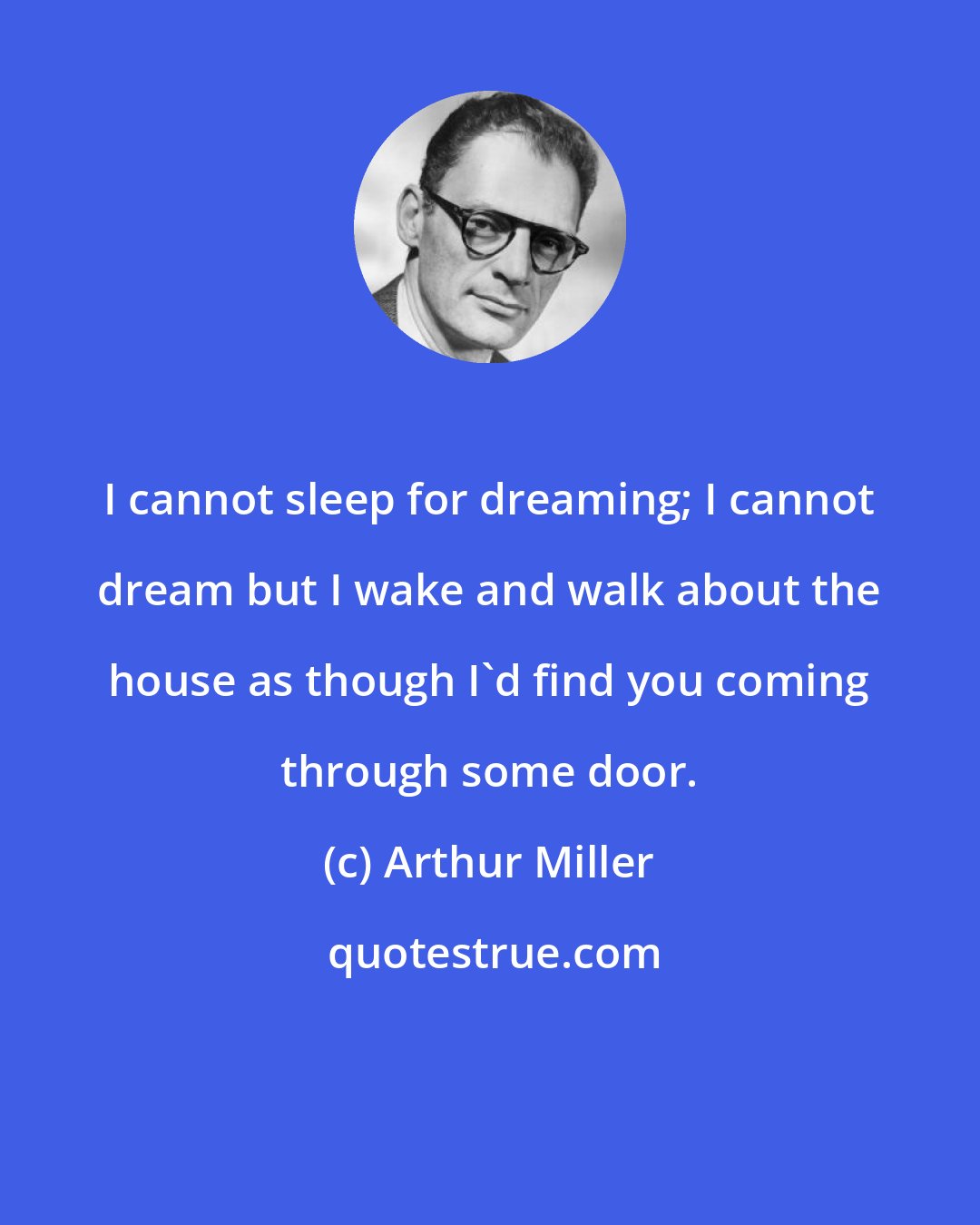 Arthur Miller: I cannot sleep for dreaming; I cannot dream but I wake and walk about the house as though I'd find you coming through some door.