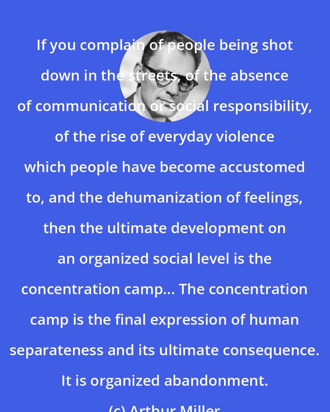 Arthur Miller: If you complain of people being shot down in the streets, of the absence of communication or social responsibility, of the rise of everyday violence which people have become accustomed to, and the dehumanization of feelings, then the ultimate development on an organized social level is the concentration camp... The concentration camp is the final expression of human separateness and its ultimate consequence. It is organized abandonment.