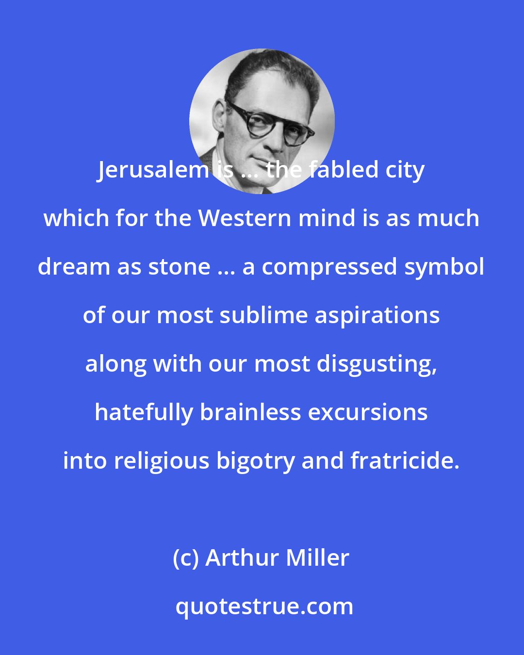 Arthur Miller: Jerusalem is ... the fabled city which for the Western mind is as much dream as stone ... a compressed symbol of our most sublime aspirations along with our most disgusting, hatefully brainless excursions into religious bigotry and fratricide.