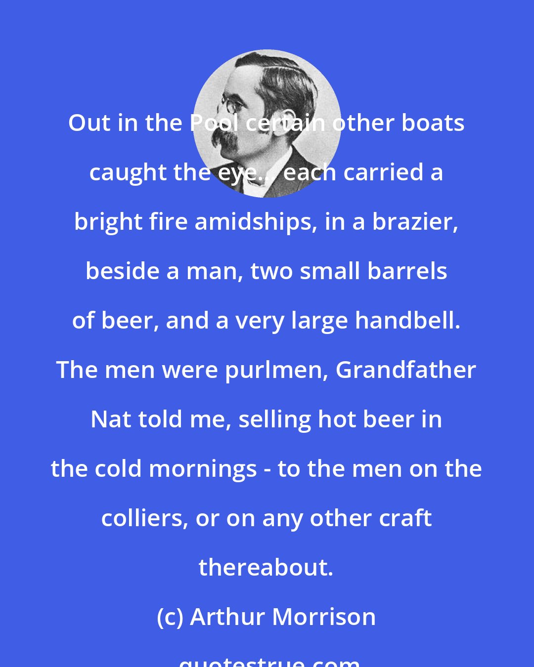 Arthur Morrison: Out in the Pool certain other boats caught the eye... each carried a bright fire amidships, in a brazier, beside a man, two small barrels of beer, and a very large handbell. The men were purlmen, Grandfather Nat told me, selling hot beer in the cold mornings - to the men on the colliers, or on any other craft thereabout.