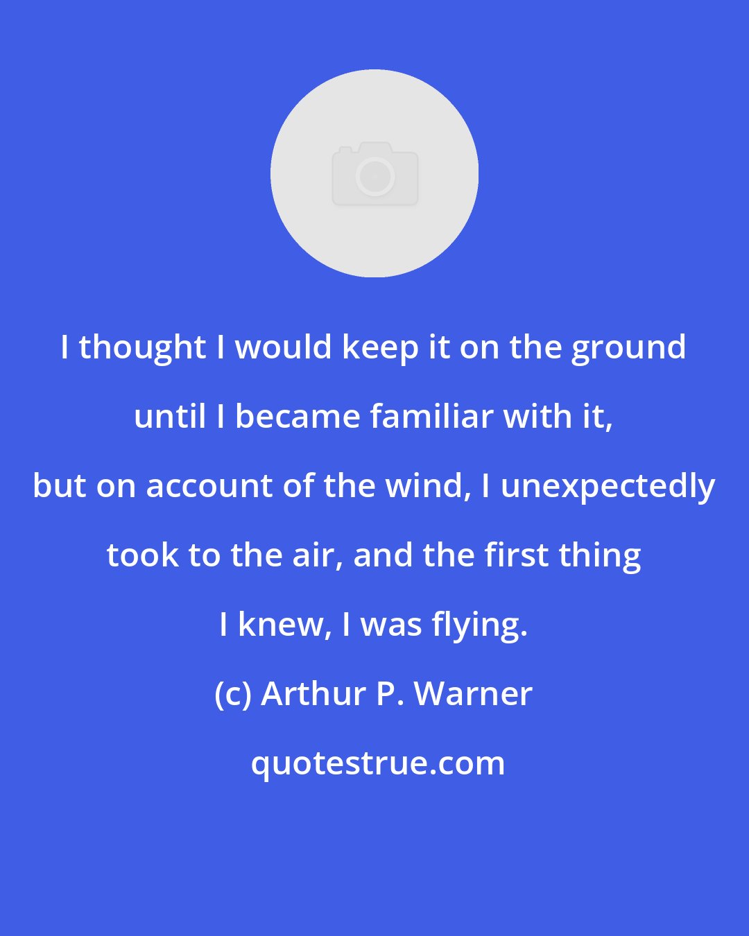 Arthur P. Warner: I thought I would keep it on the ground until I became familiar with it, but on account of the wind, I unexpectedly took to the air, and the first thing I knew, I was flying.