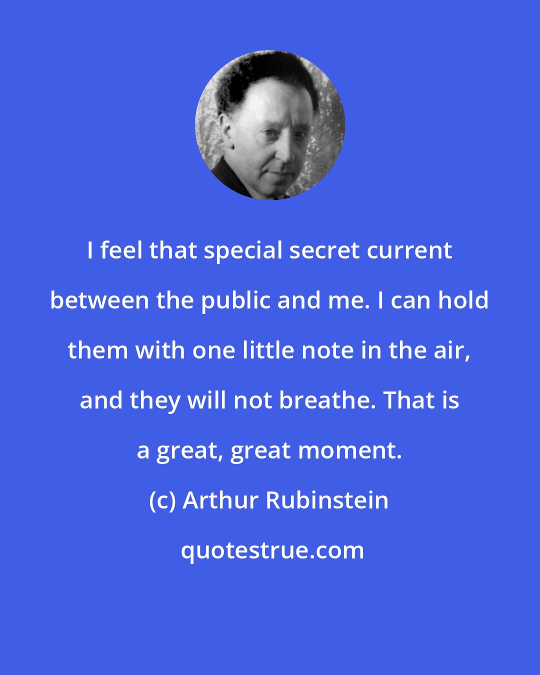 Arthur Rubinstein: I feel that special secret current between the public and me. I can hold them with one little note in the air, and they will not breathe. That is a great, great moment.