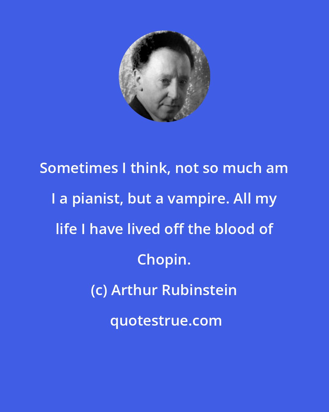 Arthur Rubinstein: Sometimes I think, not so much am I a pianist, but a vampire. All my life I have lived off the blood of Chopin.
