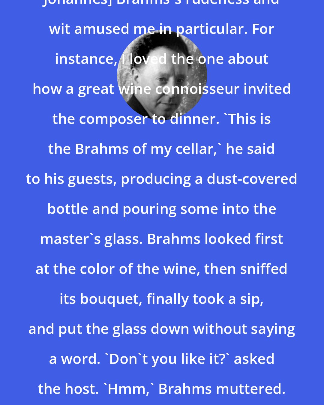 Arthur Rubinstein: ...stories about [the German composer Johannes] Brahms's rudeness and wit amused me in particular. For instance, I loved the one about how a great wine connoisseur invited the composer to dinner. 'This is the Brahms of my cellar,' he said to his guests, producing a dust-covered bottle and pouring some into the master's glass. Brahms looked first at the color of the wine, then sniffed its bouquet, finally took a sip, and put the glass down without saying a word. 'Don't you like it?' asked the host. 'Hmm,' Brahms muttered. 'Better bring your Beethoven!'