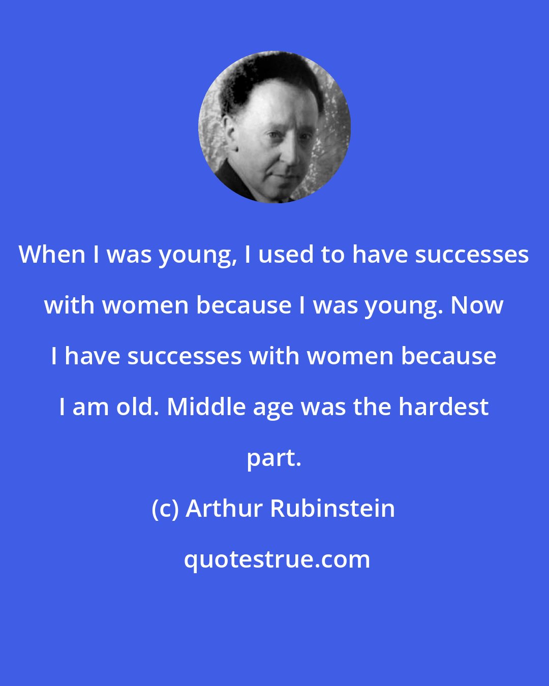 Arthur Rubinstein: When I was young, I used to have successes with women because I was young. Now I have successes with women because I am old. Middle age was the hardest part.