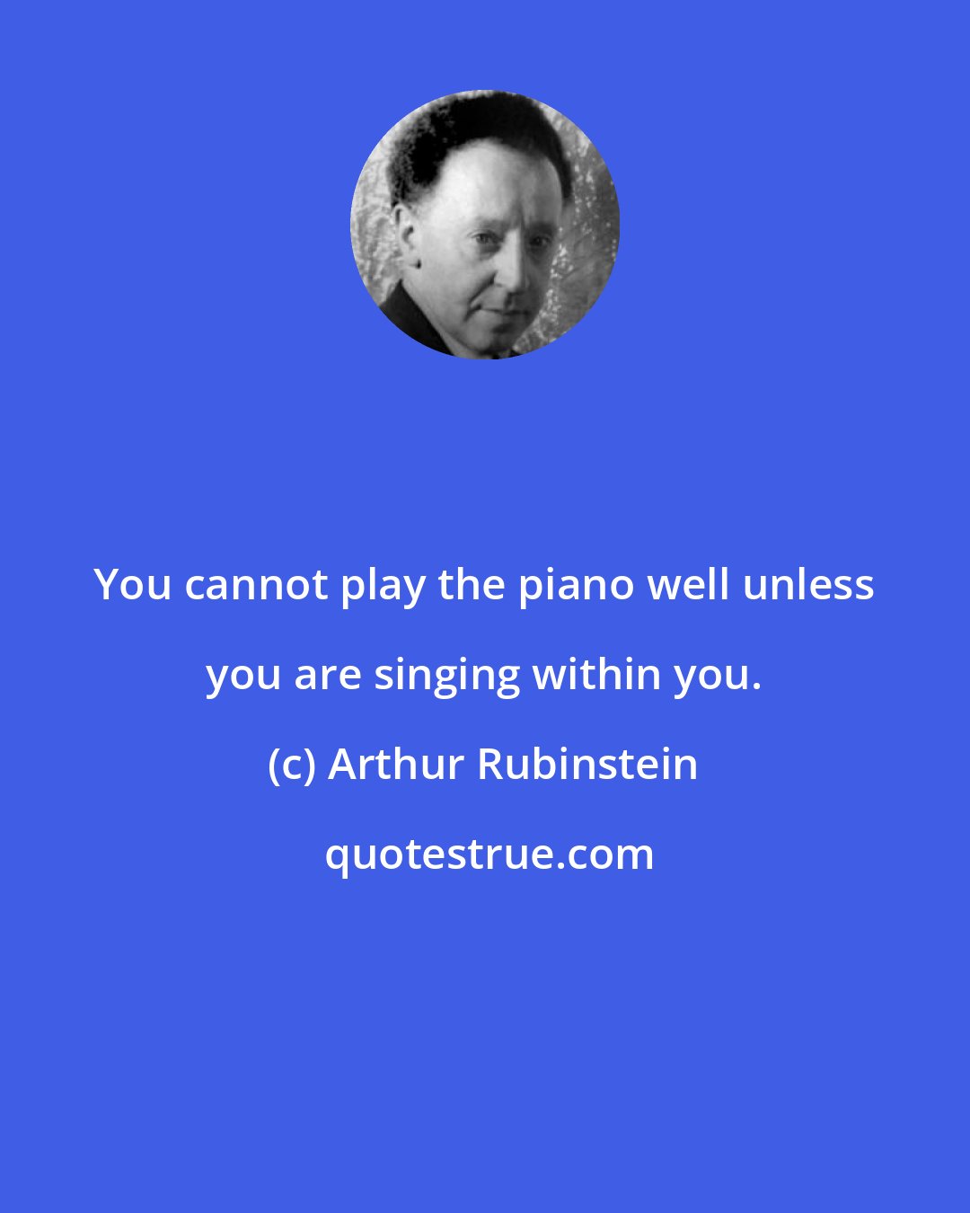 Arthur Rubinstein: You cannot play the piano well unless you are singing within you.