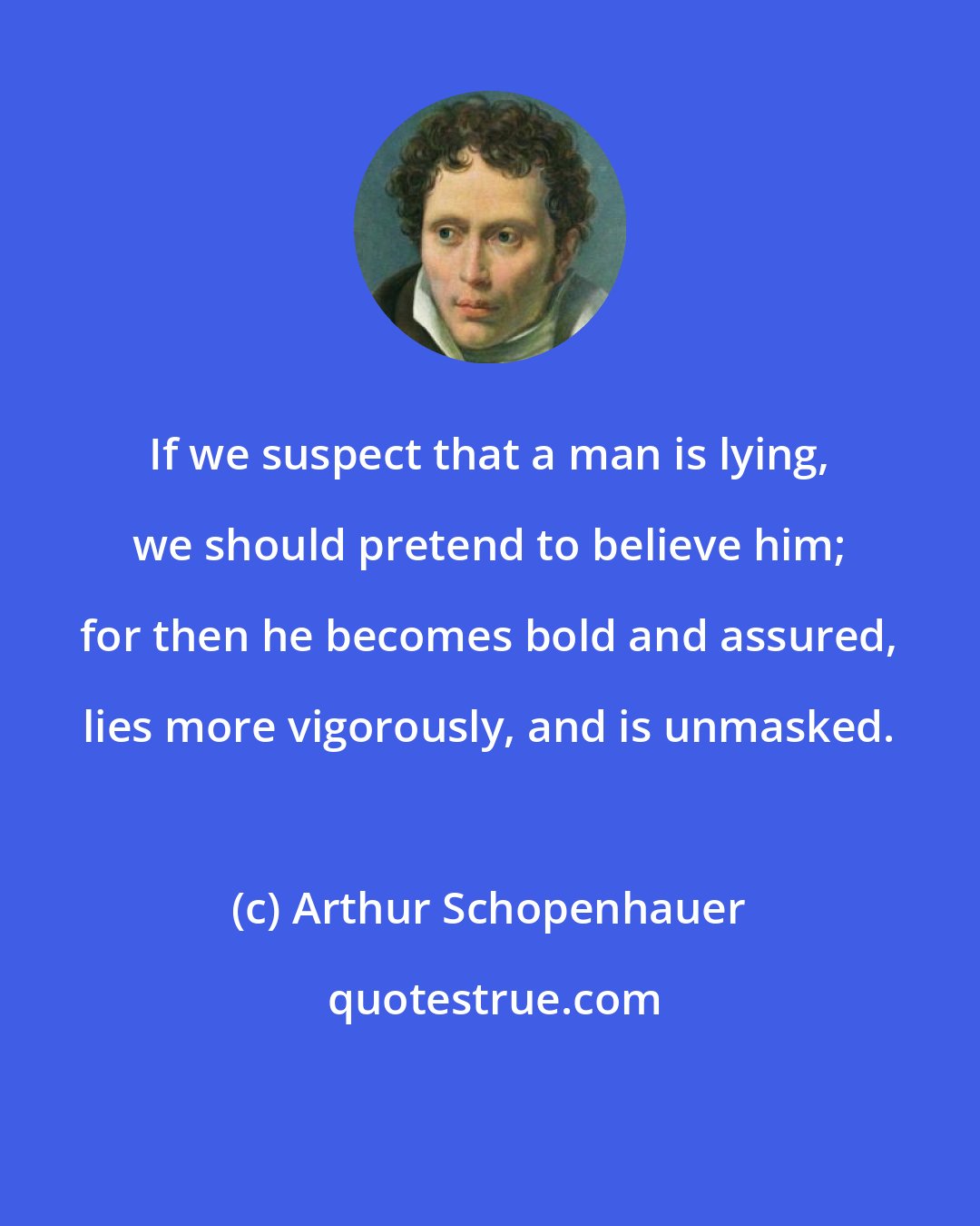 Arthur Schopenhauer: If we suspect that a man is lying, we should pretend to believe him; for then he becomes bold and assured, lies more vigorously, and is unmasked.