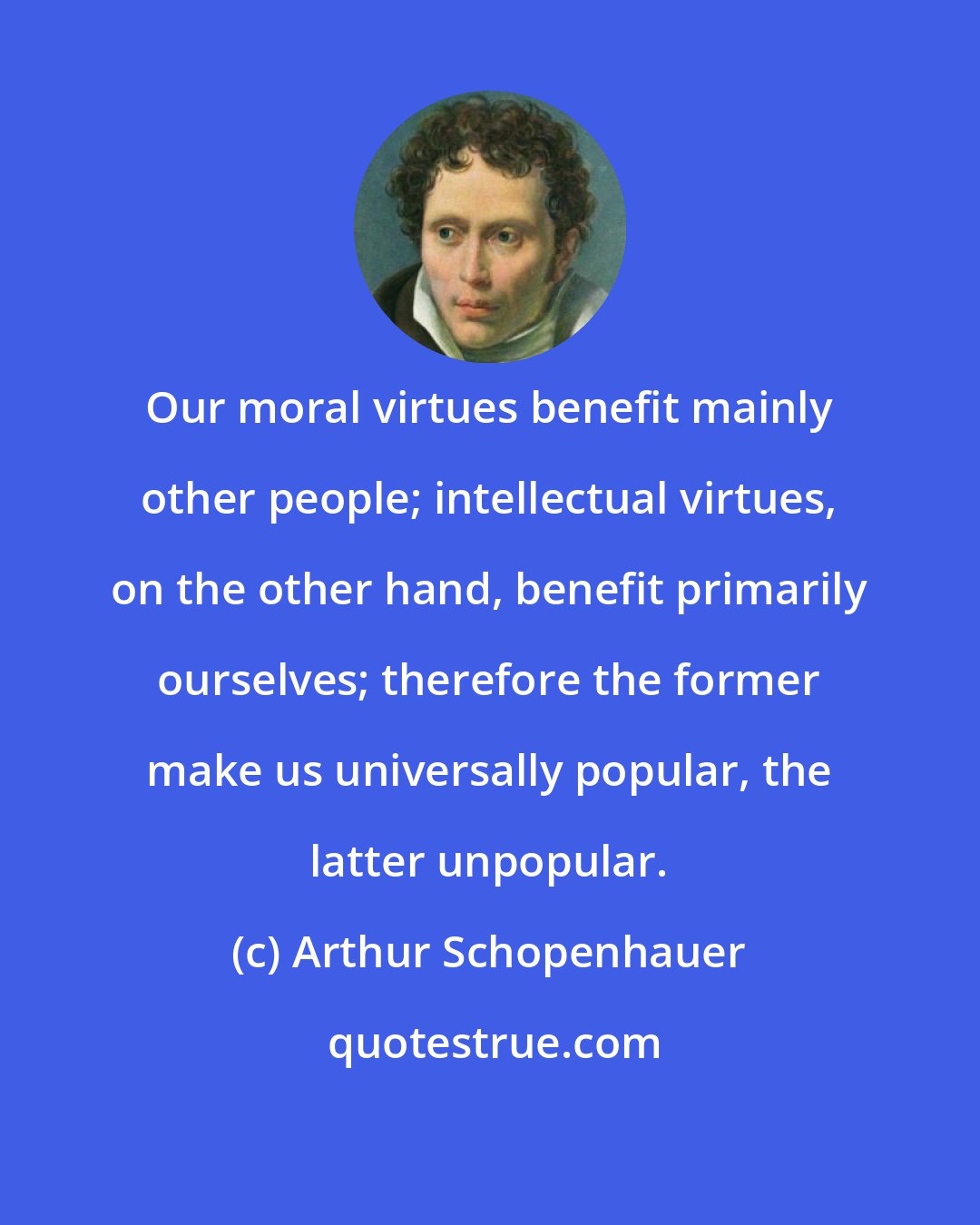 Arthur Schopenhauer: Our moral virtues benefit mainly other people; intellectual virtues, on the other hand, benefit primarily ourselves; therefore the former make us universally popular, the latter unpopular.