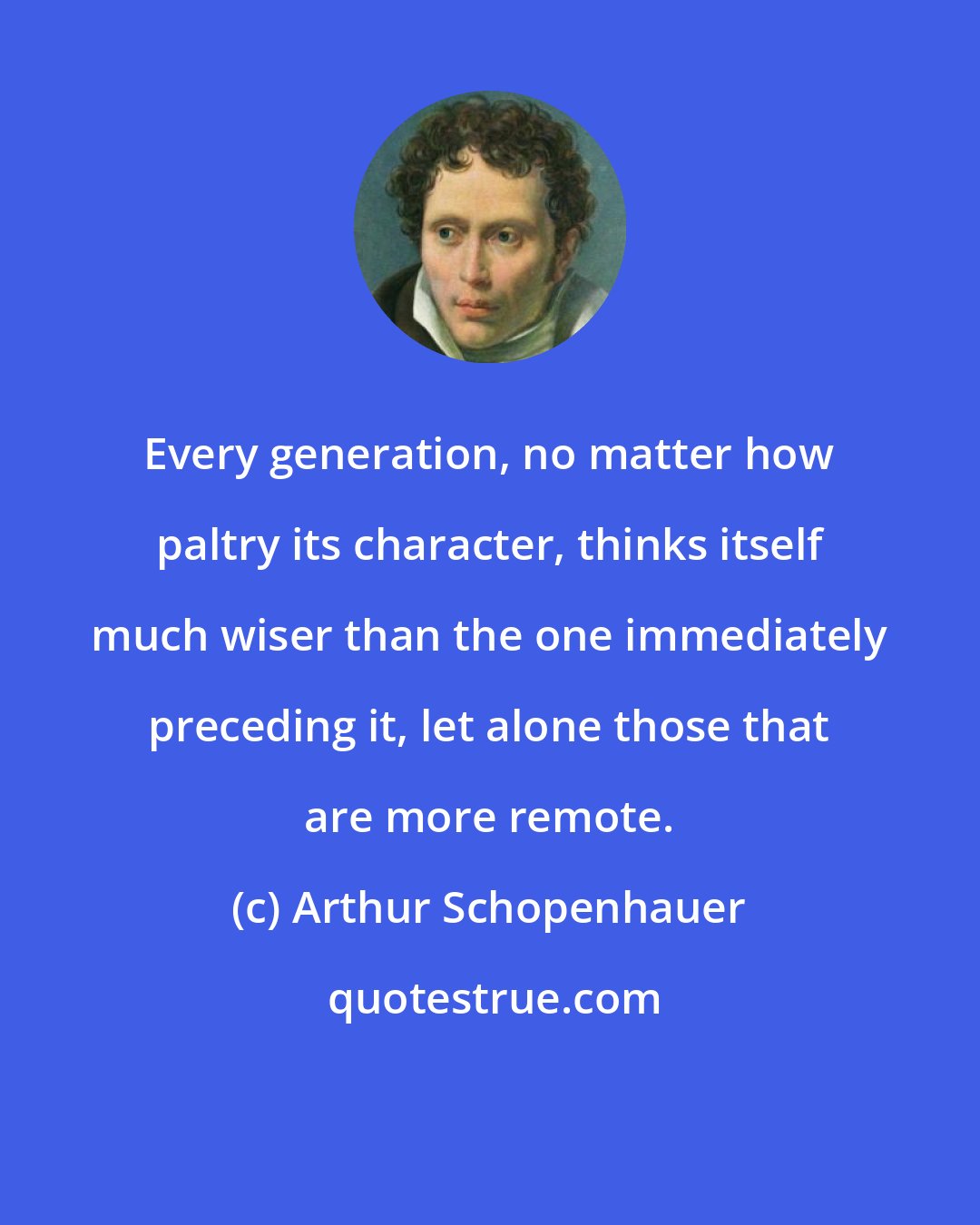 Arthur Schopenhauer: Every generation, no matter how paltry its character, thinks itself much wiser than the one immediately preceding it, let alone those that are more remote.