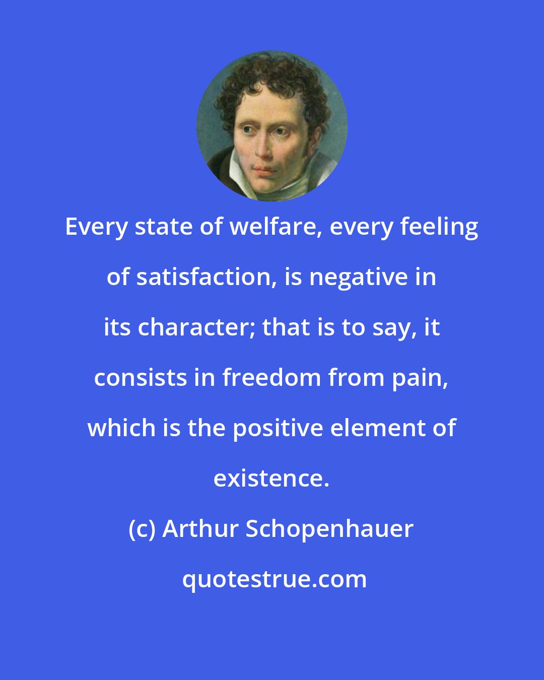 Arthur Schopenhauer: Every state of welfare, every feeling of satisfaction, is negative in its character; that is to say, it consists in freedom from pain, which is the positive element of existence.