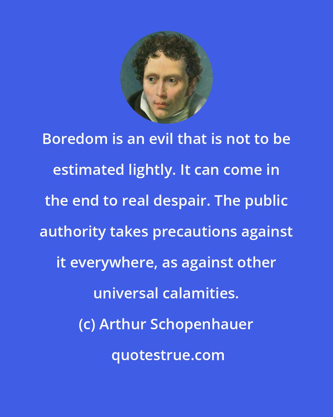 Arthur Schopenhauer: Boredom is an evil that is not to be estimated lightly. It can come in the end to real despair. The public authority takes precautions against it everywhere, as against other universal calamities.