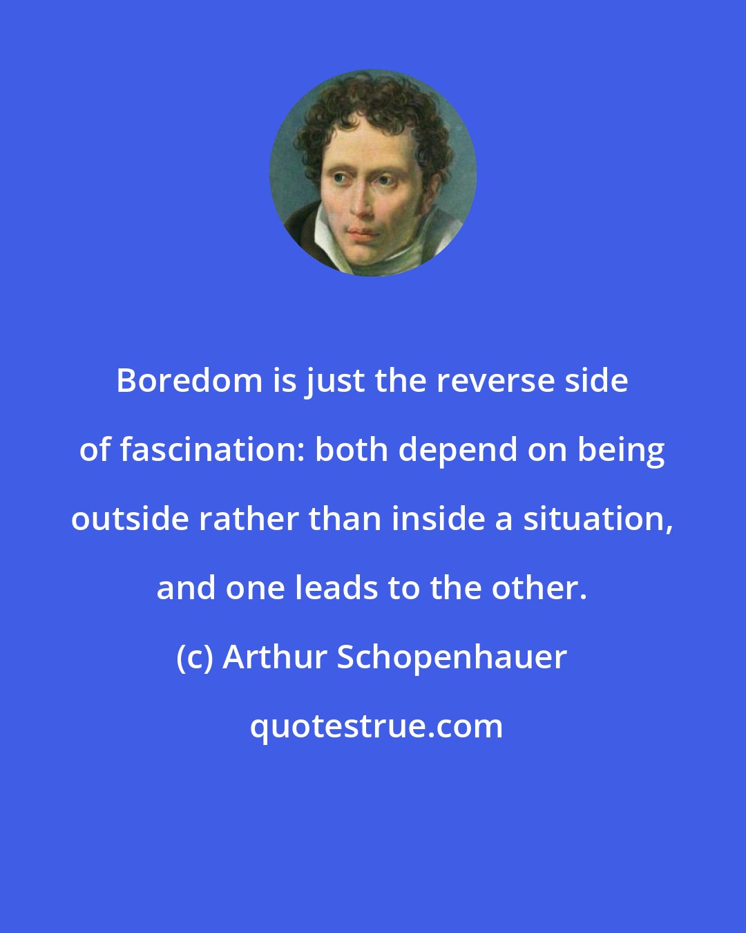 Arthur Schopenhauer: Boredom is just the reverse side of fascination: both depend on being outside rather than inside a situation, and one leads to the other.