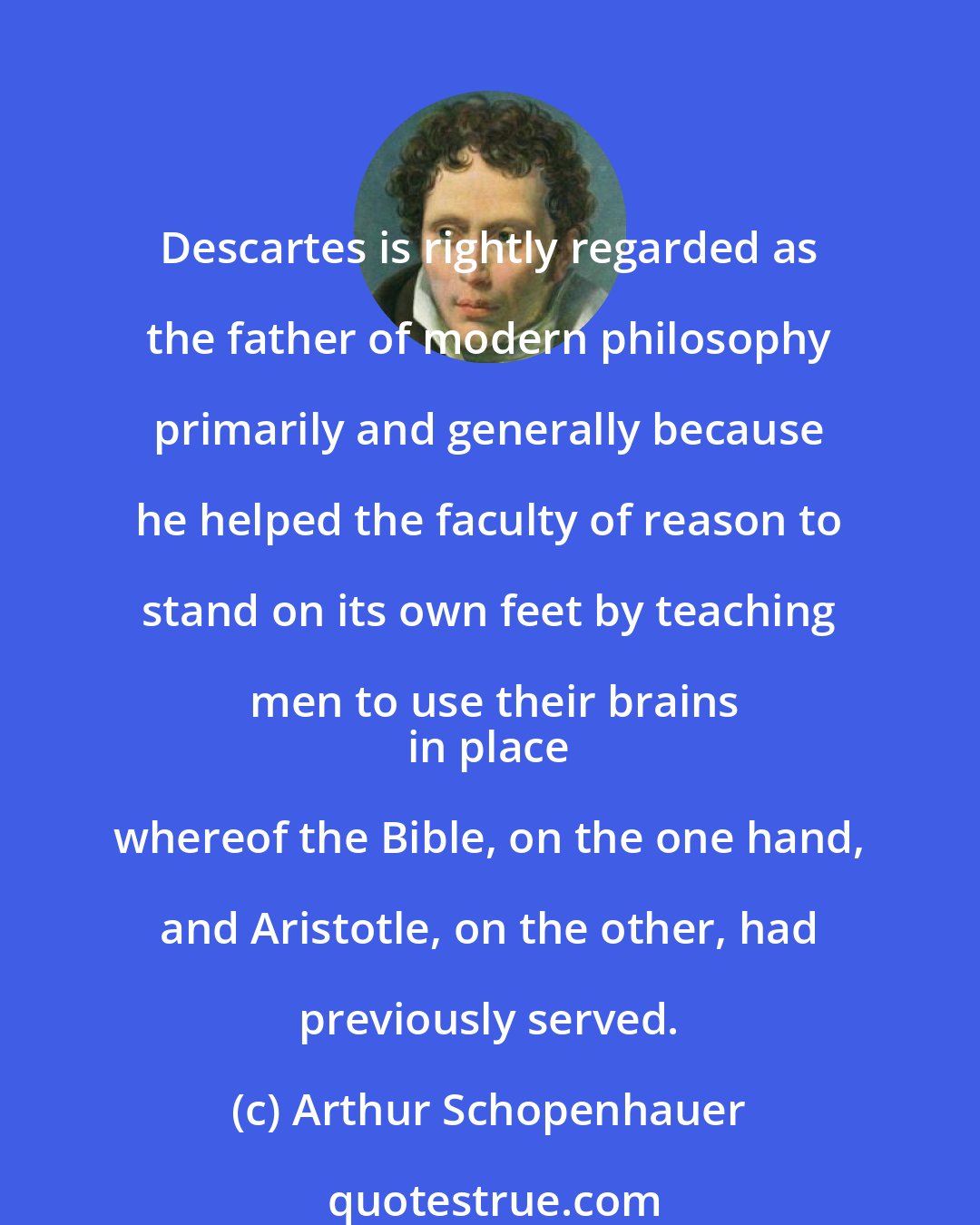 Arthur Schopenhauer: Descartes is rightly regarded as the father of modern philosophy primarily and generally because he helped the faculty of reason to stand on its own feet by teaching men to use their brains
 in place whereof the Bible, on the one hand, and Aristotle, on the other, had previously served.