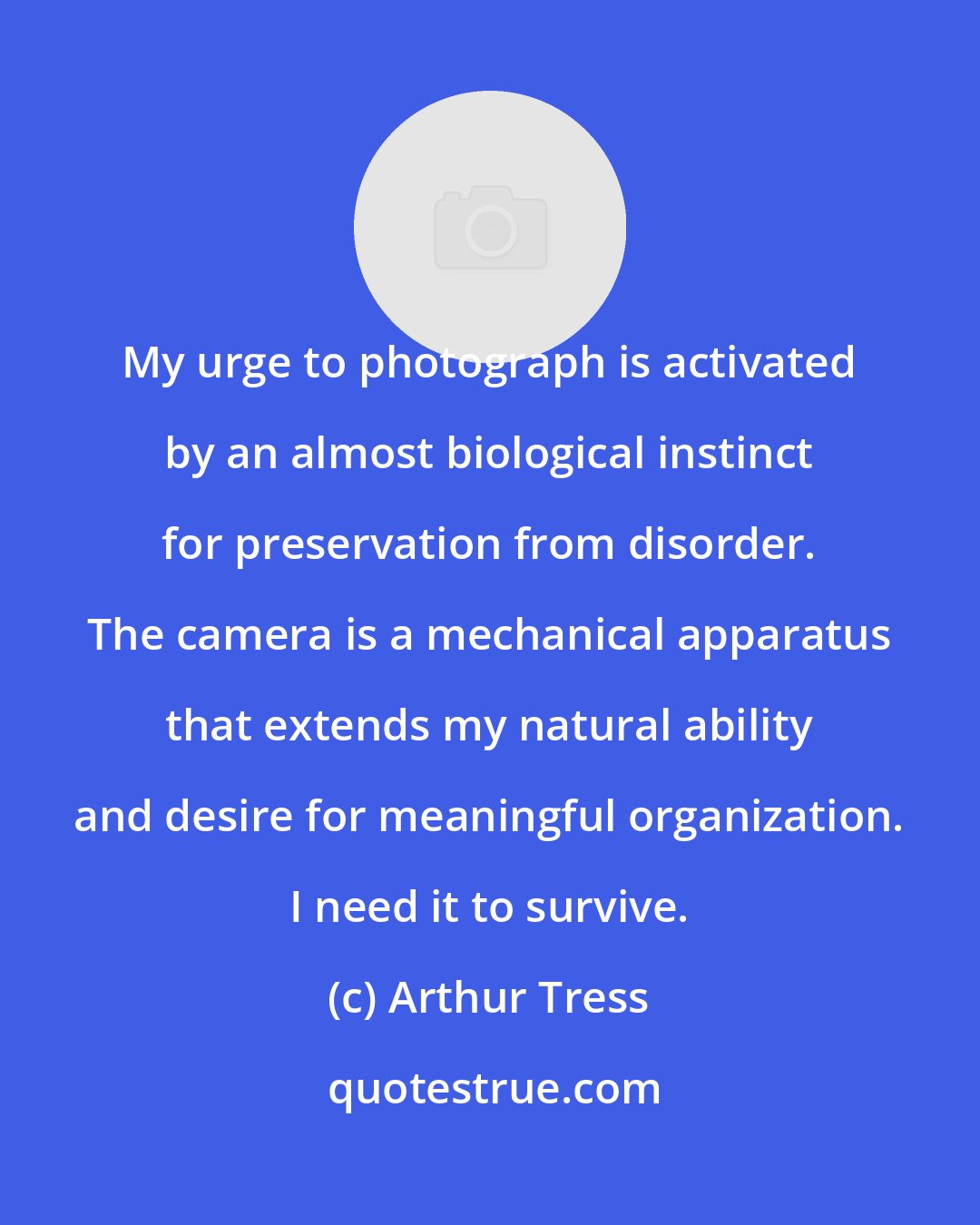 Arthur Tress: My urge to photograph is activated by an almost biological instinct for preservation from disorder. The camera is a mechanical apparatus that extends my natural ability and desire for meaningful organization. I need it to survive.