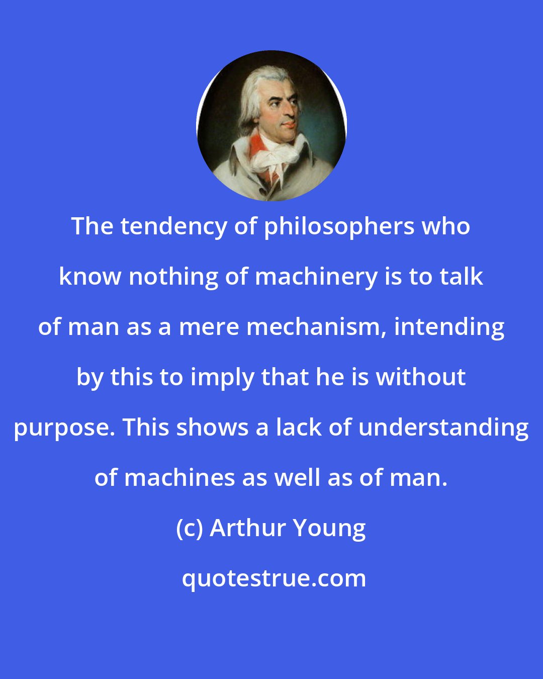 Arthur Young: The tendency of philosophers who know nothing of machinery is to talk of man as a mere mechanism, intending by this to imply that he is without purpose. This shows a lack of understanding of machines as well as of man.