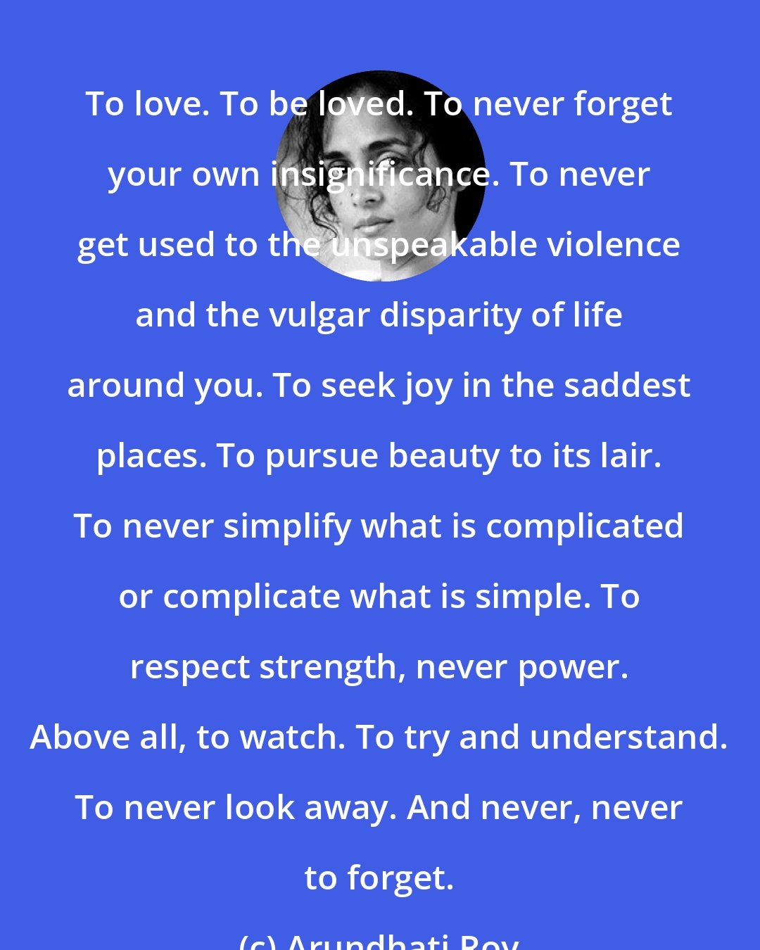 Arundhati Roy: To love. To be loved. To never forget your own insignificance. To never get used to the unspeakable violence and the vulgar disparity of life around you. To seek joy in the saddest places. To pursue beauty to its lair. To never simplify what is complicated or complicate what is simple. To respect strength, never power. Above all, to watch. To try and understand. To never look away. And never, never to forget.