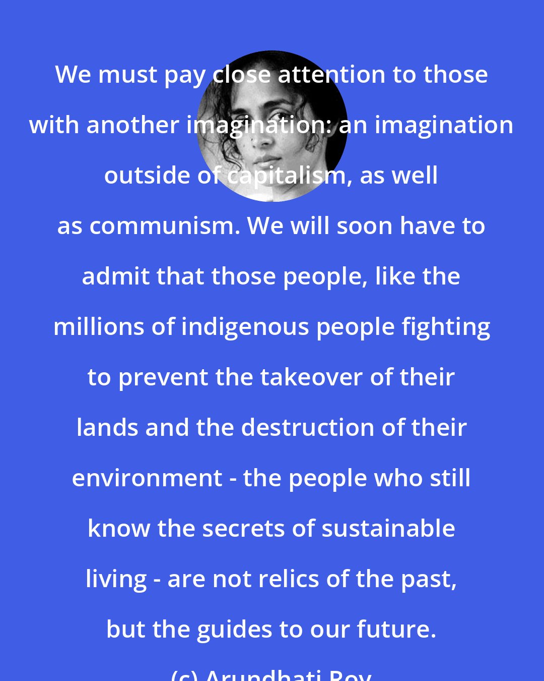 Arundhati Roy: We must pay close attention to those with another imagination: an imagination outside of capitalism, as well as communism. We will soon have to admit that those people, like the millions of indigenous people fighting to prevent the takeover of their lands and the destruction of their environment - the people who still know the secrets of sustainable living - are not relics of the past, but the guides to our future.