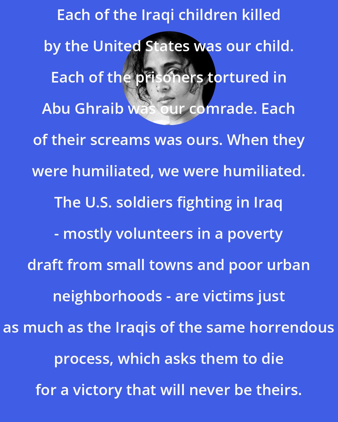 Arundhati Roy: Each of the Iraqi children killed by the United States was our child. Each of the prisoners tortured in Abu Ghraib was our comrade. Each of their screams was ours. When they were humiliated, we were humiliated. The U.S. soldiers fighting in Iraq - mostly volunteers in a poverty draft from small towns and poor urban neighborhoods - are victims just as much as the Iraqis of the same horrendous process, which asks them to die for a victory that will never be theirs.