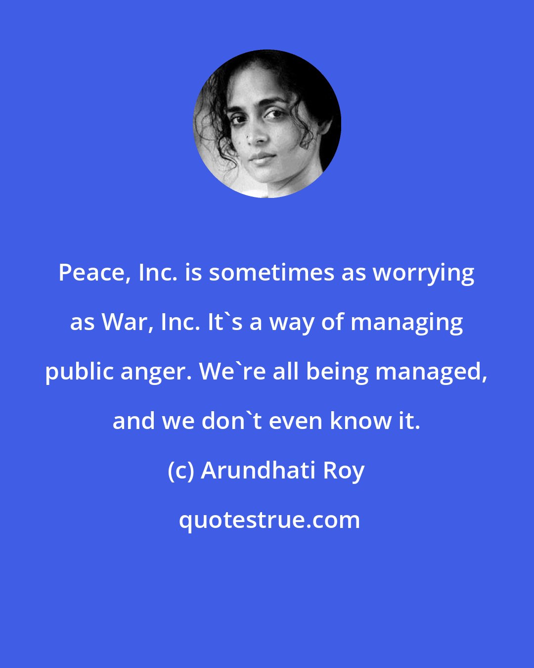 Arundhati Roy: Peace, Inc. is sometimes as worrying as War, Inc. It's a way of managing public anger. We're all being managed, and we don't even know it.