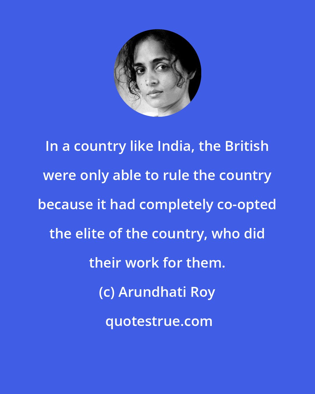 Arundhati Roy: In a country like India, the British were only able to rule the country because it had completely co-opted the elite of the country, who did their work for them.