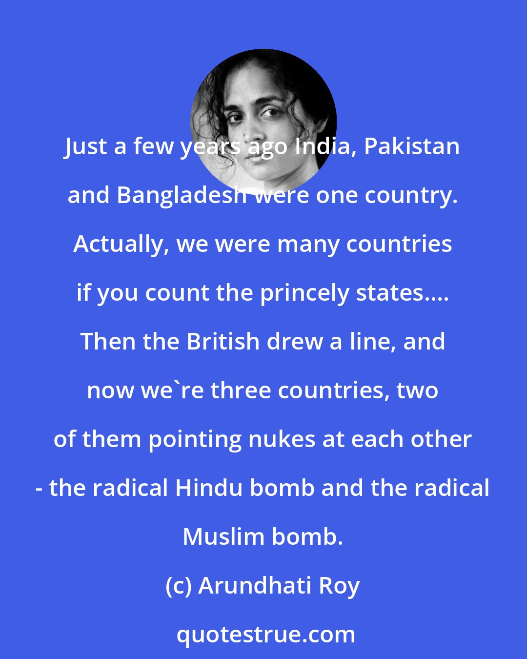 Arundhati Roy: Just a few years ago India, Pakistan and Bangladesh were one country. Actually, we were many countries if you count the princely states.... Then the British drew a line, and now we're three countries, two of them pointing nukes at each other - the radical Hindu bomb and the radical Muslim bomb.