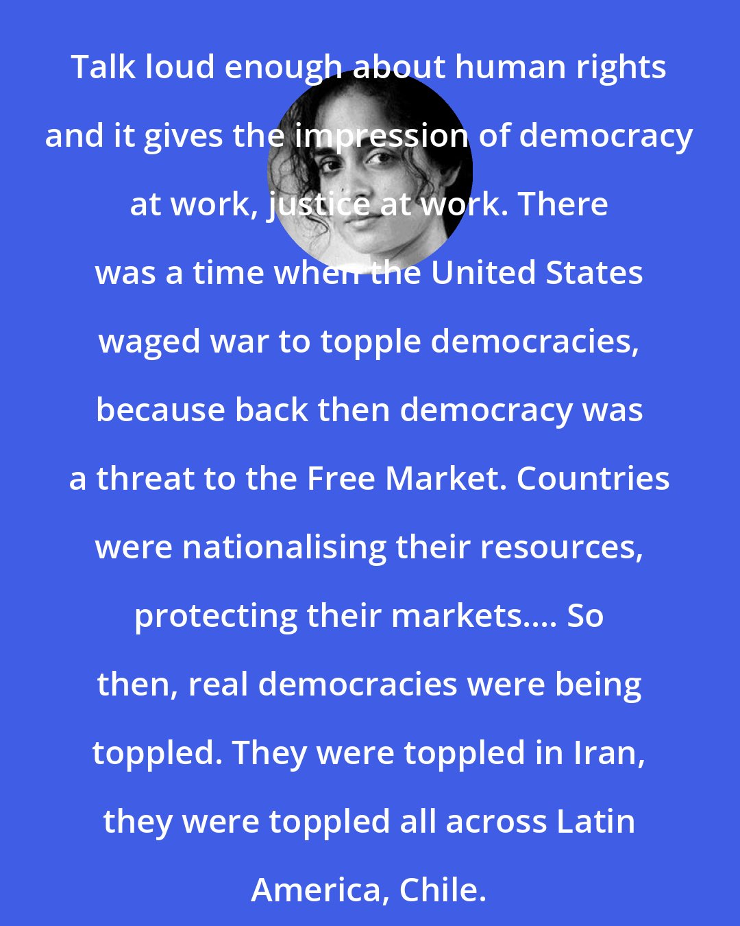 Arundhati Roy: Talk loud enough about human rights and it gives the impression of democracy at work, justice at work. There was a time when the United States waged war to topple democracies, because back then democracy was a threat to the Free Market. Countries were nationalising their resources, protecting their markets.... So then, real democracies were being toppled. They were toppled in Iran, they were toppled all across Latin America, Chile.