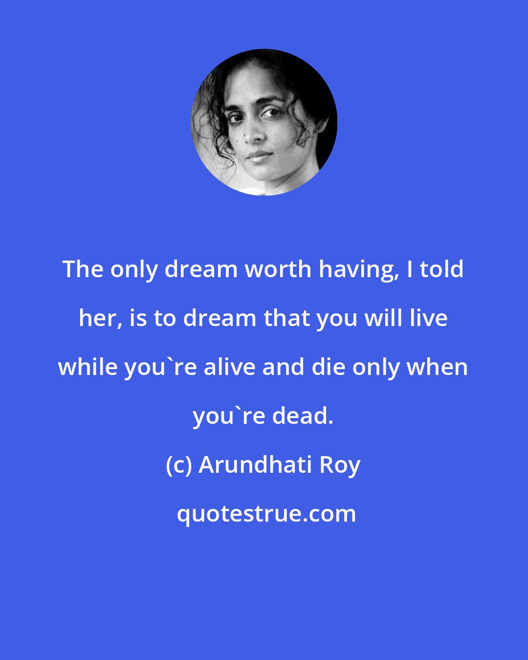 Arundhati Roy: The only dream worth having, I told her, is to dream that you will live while you're alive and die only when you're dead.